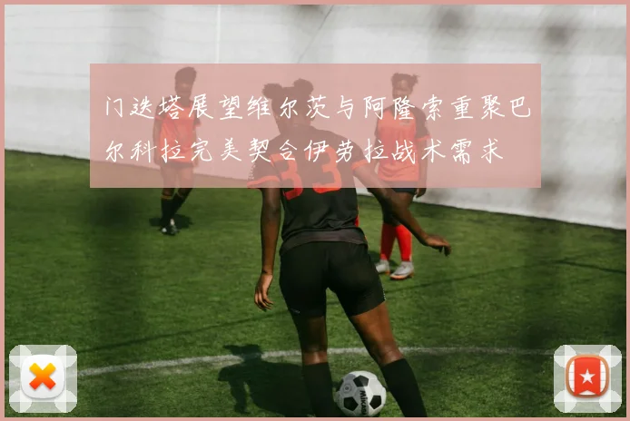 门迭塔展望维尔茨与阿隆索重聚巴尔科拉完美契合伊劳拉战术需求