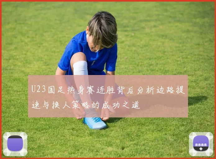 U23国足热身赛连胜背后分析边路提速与换人策略的成功之道