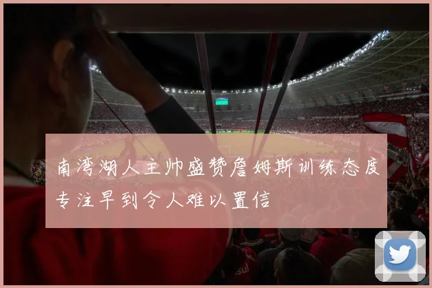南湾湖人主帅盛赞詹姆斯训练态度专注早到令人难以置信