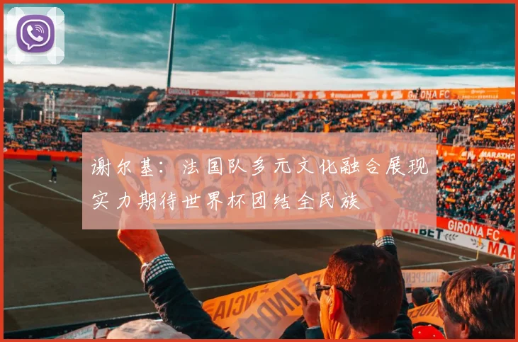 谢尔基：法国队多元文化融合展现实力期待世界杯团结全民族