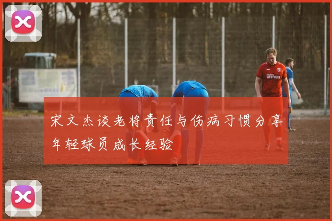 宋文杰谈老将责任与伤病习惯分享年轻球员成长经验