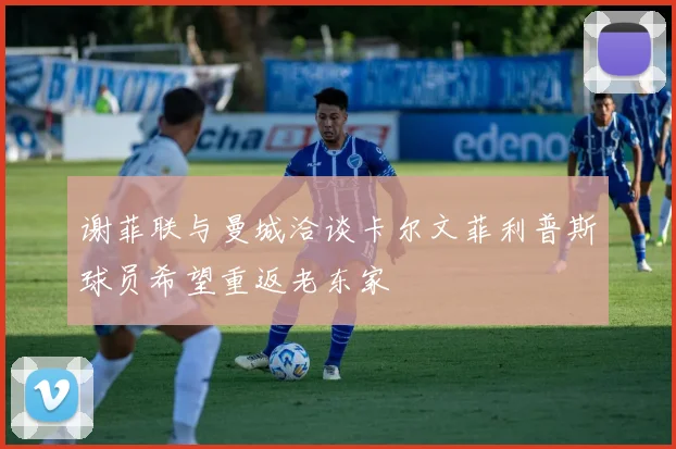 谢菲联与曼城洽谈卡尔文菲利普斯球员希望重返老东家