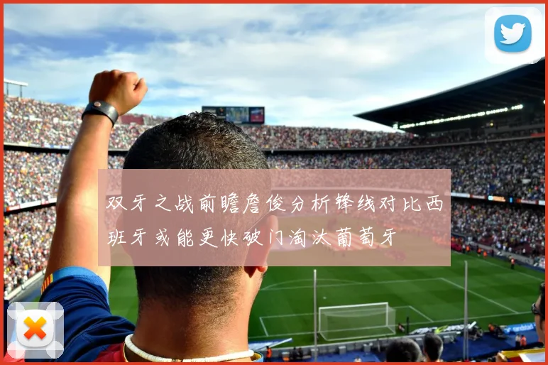 双牙之战前瞻詹俊分析锋线对比西班牙或能更快破门淘汰葡萄牙