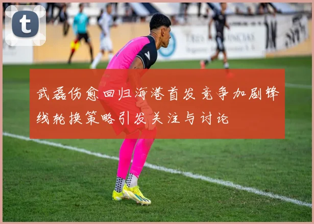 武磊伤愈回归海港首发竞争加剧锋线轮换策略引发关注与讨论