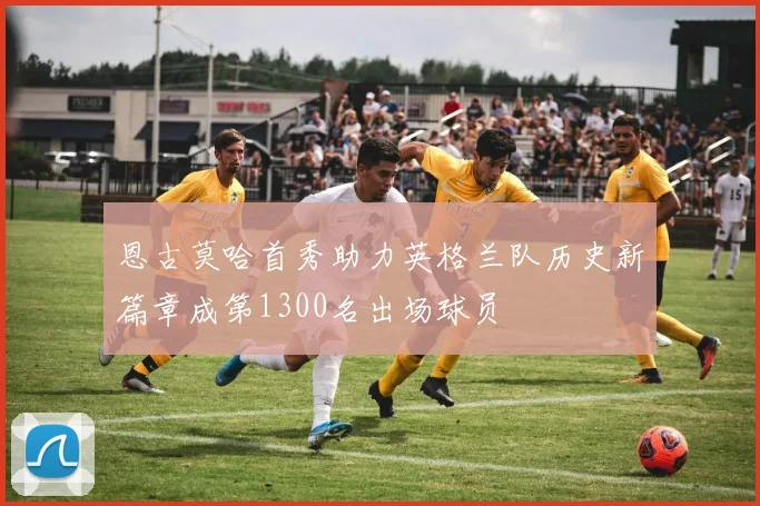 恩古莫哈首秀助力英格兰队历史新篇章成第1300名出场球员