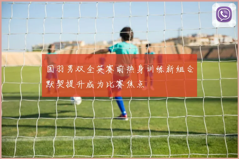 国羽男双全英赛前热身训练新组合默契提升成为比赛焦点