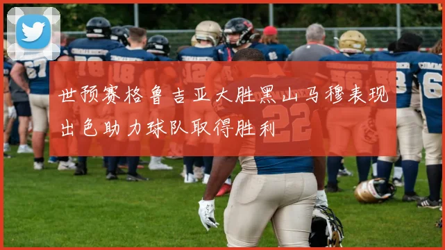 世预赛格鲁吉亚大胜黑山马穆表现出色助力球队取得胜利