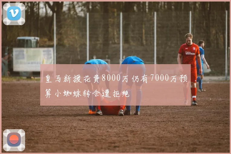 皇马新援花费8000万仍有7000万预算小蜘蛛转会遭拒绝