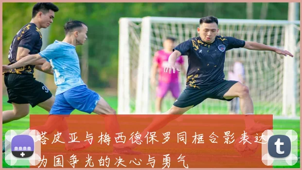 塔皮亚与梅西德保罗同框合影表达为国争光的决心与勇气