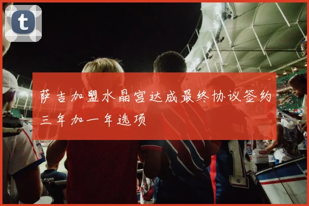 萨吉加盟水晶宫达成最终协议签约三年加一年选项