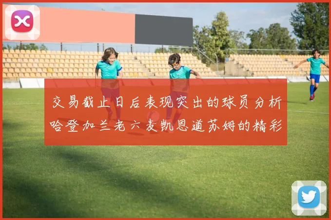 交易截止日后表现突出的球员分析哈登加兰老六麦凯恩道苏姆的精彩表现