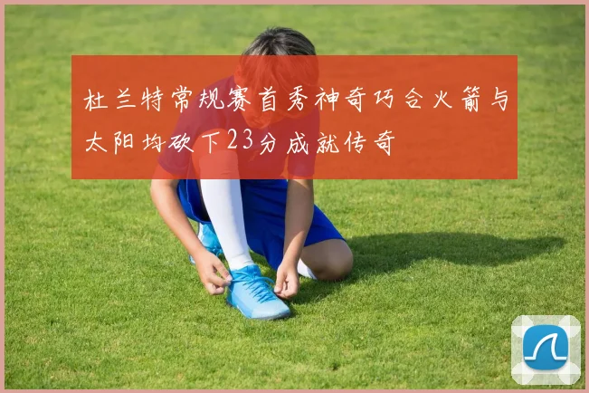 杜兰特常规赛首秀神奇巧合火箭与太阳均砍下23分成就传奇