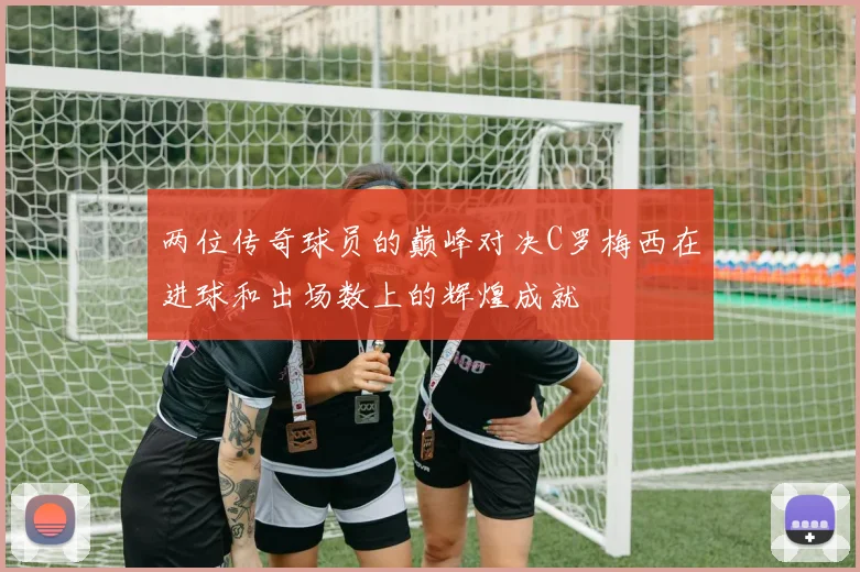 两位传奇球员的巅峰对决C罗梅西在进球和出场数上的辉煌成就
