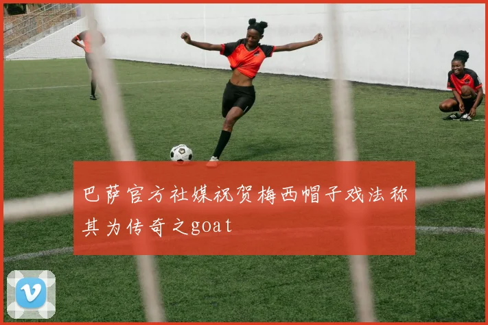 巴萨官方社媒祝贺梅西帽子戏法称其为传奇之goat