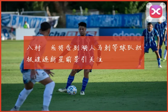 八村塁或将告别湖人马刺等球队积极追逐新星前景引关注