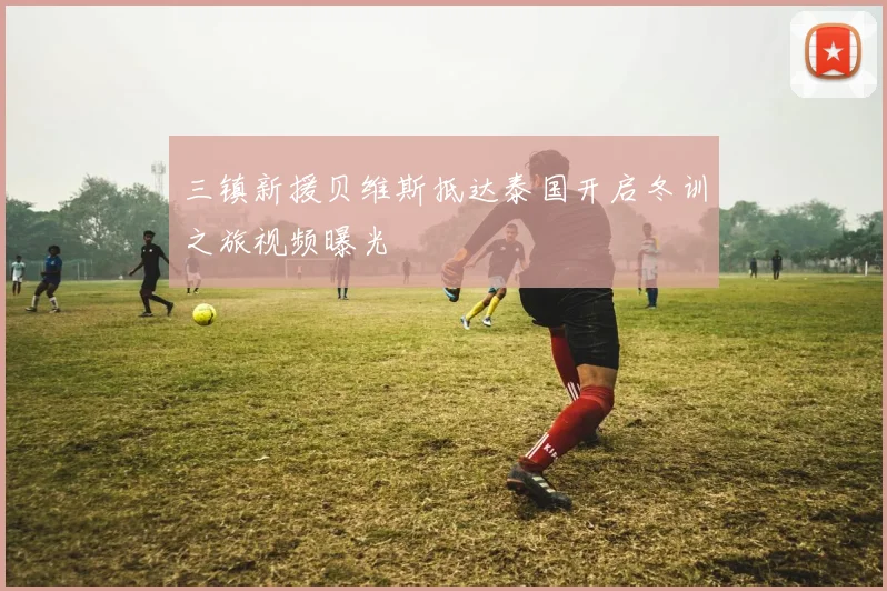 三镇新援贝维斯抵达泰国开启冬训之旅视频曝光