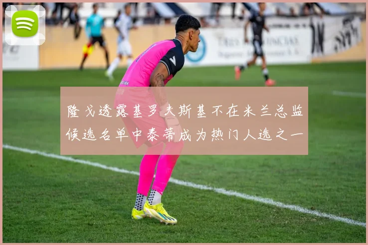 隆戈透露基罗夫斯基不在米兰总监候选名单中泰蒂成为热门人选之一