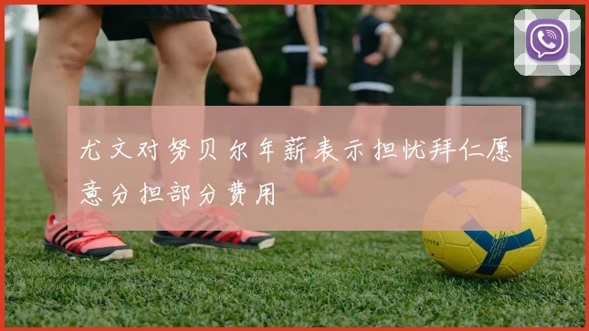 尤文对努贝尔年薪表示担忧拜仁愿意分担部分费用