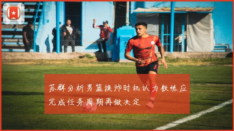 苏群分析男篮换帅时机认为教练应完成任务周期再做决定