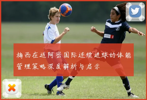 梅西在迈阿密国际连续进球的体能管理策略深度解析与启示