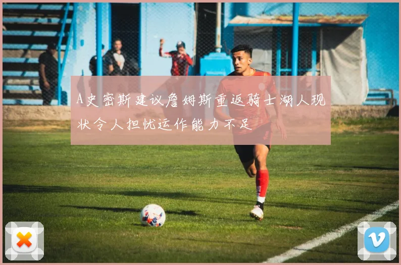 A史密斯建议詹姆斯重返骑士湖人现状令人担忧运作能力不足