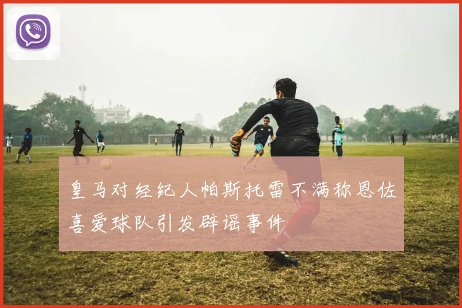 皇马对经纪人帕斯托雷不满称恩佐喜爱球队引发辟谣事件