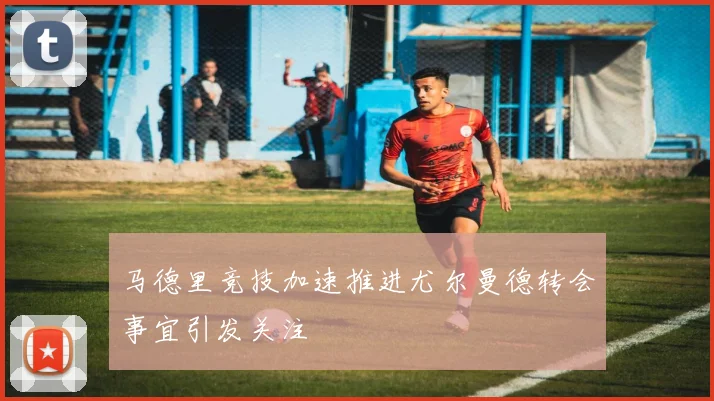 马德里竞技加速推进尤尔曼德转会事宜引发关注