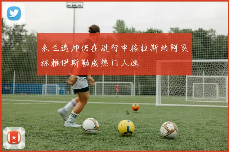 米兰选帅仍在进行中格拉斯纳阿莫林雅伊斯勒成热门人选