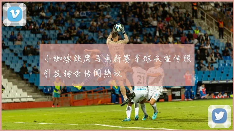 小蜘蛛缺席马竞新赛季球衣宣传照引发转会传闻热议