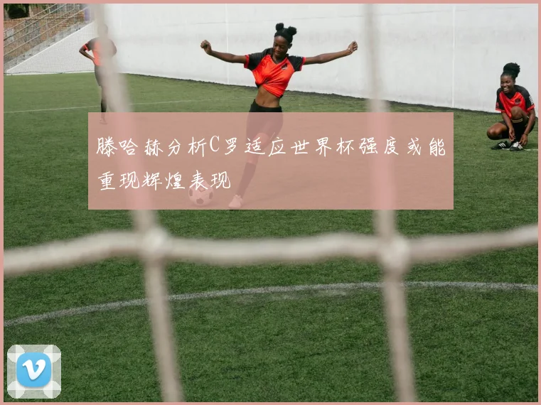 滕哈赫分析C罗适应世界杯强度或能重现辉煌表现