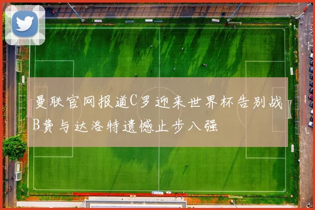 曼联官网报道C罗迎来世界杯告别战B费与达洛特遗憾止步八强