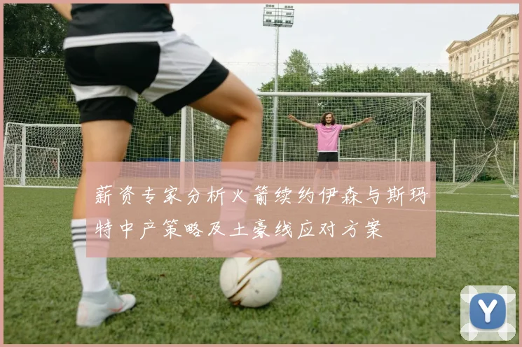薪资专家分析火箭续约伊森与斯玛特中产策略及土豪线应对方案